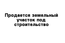 Продается земельный участок под строительство